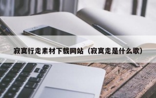 孟州寂寞行走素材下载网站（寂寞走是什么歌）