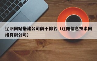 孟州辽阳网站搭建公司前十排名（辽阳信息技术网络有限公司）