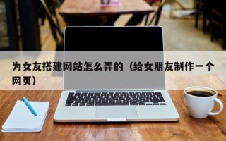 孟州为女友搭建网站怎么弄的（给女朋友制作一个网页）