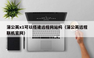 孟州蒲公英x1可以搭建远程网站吗（蒲公英远程联机官网）